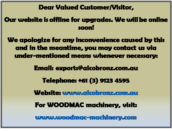 Text Box: Dear Valued Customer/Visitor,
Our website is offline for upgrades. We will be online soon!
We apologize for any inconvenience caused by this and in the meantime, you may contact us via under-mentioned means whenever necessary:
Email: exports@alcobronz.com.au
Telephone: +61 (3) 9123 4595 
Website: www.alcobronz.com.au
For WOODMAC machinery, visit:
www.woodmac-machinery.com
